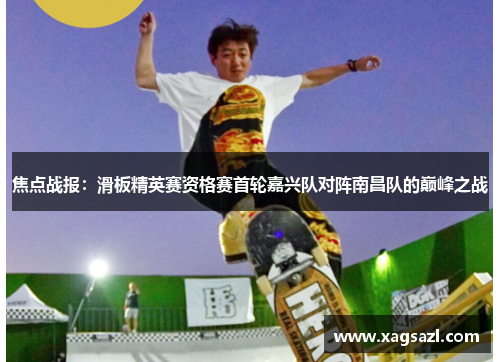 焦点战报：滑板精英赛资格赛首轮嘉兴队对阵南昌队的巅峰之战