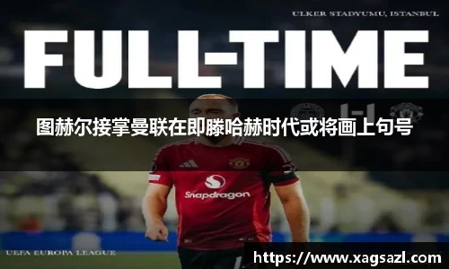 图赫尔接掌曼联在即滕哈赫时代或将画上句号